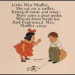 Little Miss Muffet sat on a tuffet, Eating her curds and whey, Along came a spider, Who sat down beside her, and frightened Miss Muffet away